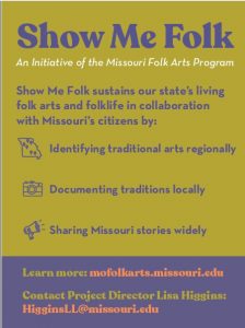 Show Me Folk Goals sheet, reads from top to bottom: "Show Me Folk, An Initiative of the Missouri Folk Arts Program. Show Me Folk sustains our state's living folk arts and folklife in collaboration with Missouri's citizens by: Identifying traditional arts regionally, Documenting traditions locally, Sharing Missouri stories widely. Lear more: mofolkarts.missouri.edu Contact Project Director Lisa Higgins: HigginsLL@missouri.edu"